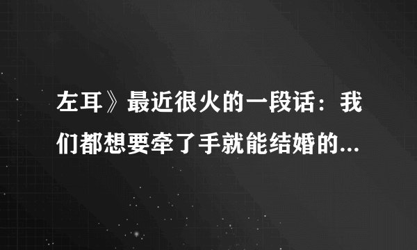 左耳》最近很火的一段话：我们都想要牵了手就能结婚的爱情， 却活在一个上了床也没有结果的年代。 对一