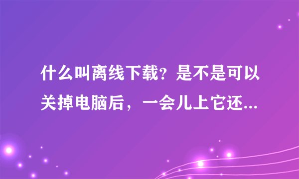 什么叫离线下载？是不是可以关掉电脑后，一会儿上它还是在下载