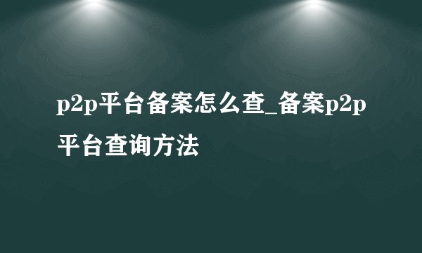 p2p平台备案怎么查_备案p2p平台查询方法