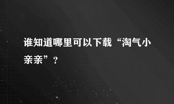 谁知道哪里可以下载“淘气小亲亲”？