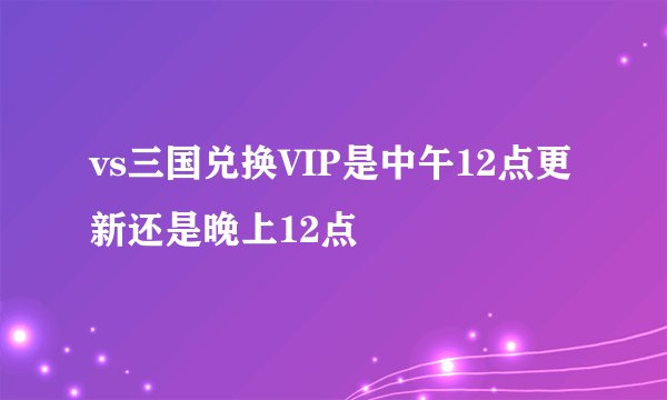 vs三国兑换VIP是中午12点更新还是晚上12点