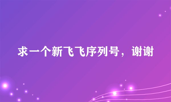 求一个新飞飞序列号，谢谢