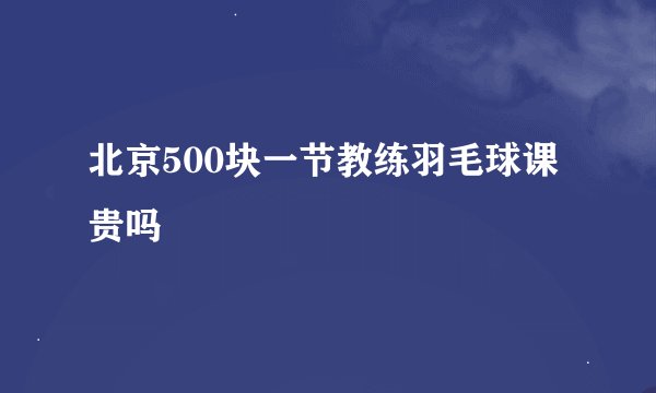北京500块一节教练羽毛球课贵吗