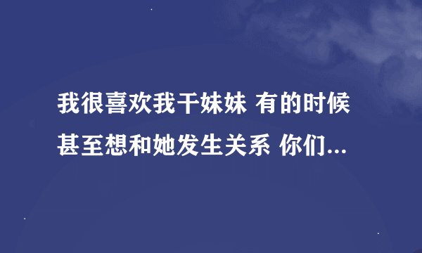 我很喜欢我干妹妹 有的时候甚至想和她发生关系 你们说我是不是不正常啊