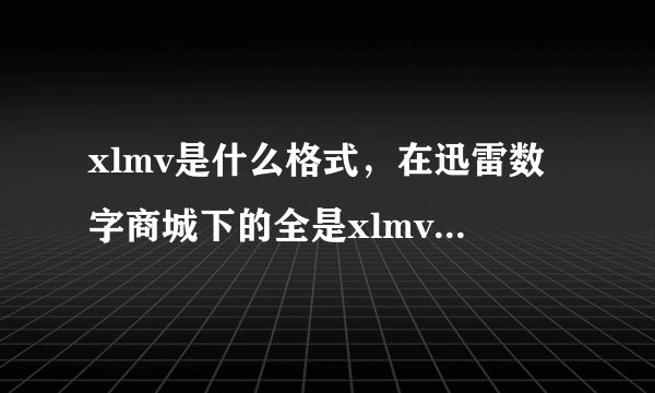 xlmv是什么格式，在迅雷数字商城下的全是xlmv视频，用什么播放器能看，什么软件能把它转换成avi，rmvb等格