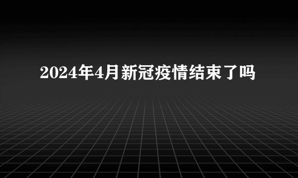 2024年4月新冠疫情结束了吗