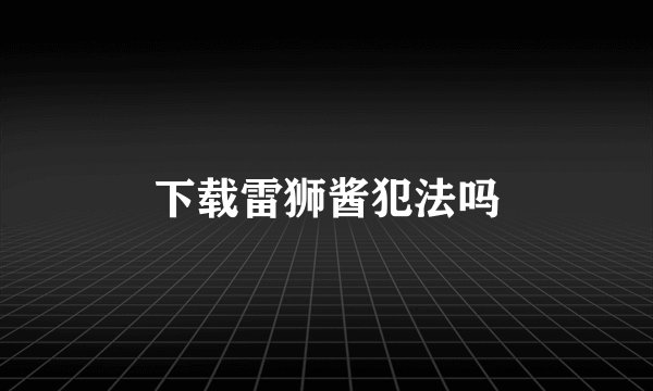 下载雷狮酱犯法吗