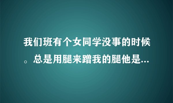 我们班有个女同学没事的时候。总是用腿来蹭我的腿他是什么意思