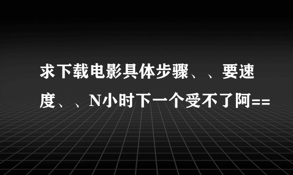 求下载电影具体步骤、、要速度、、N小时下一个受不了阿==