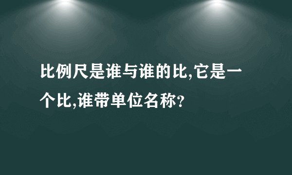 比例尺是谁与谁的比,它是一个比,谁带单位名称？