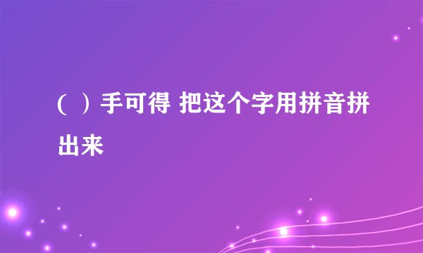 ( ）手可得 把这个字用拼音拼出来
