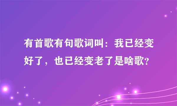 有首歌有句歌词叫：我已经变好了，也已经变老了是啥歌？