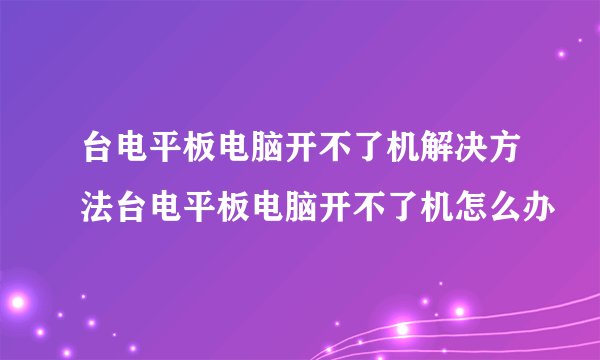 台电平板电脑开不了机解决方法台电平板电脑开不了机怎么办