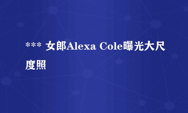 *** 女郎Alexa Cole曝光大尺度照