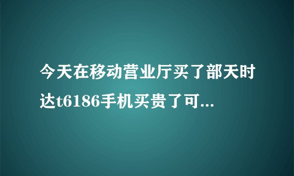 今天在移动营业厅买了部天时达t6186手机买贵了可以退嘛？