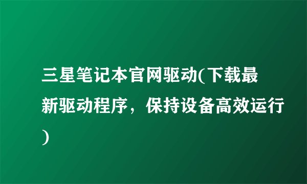 三星笔记本官网驱动(下载最新驱动程序，保持设备高效运行)