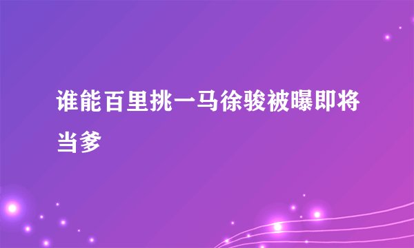 谁能百里挑一马徐骏被曝即将当爹