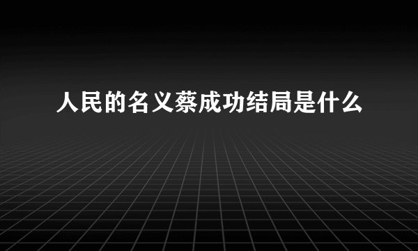 人民的名义蔡成功结局是什么