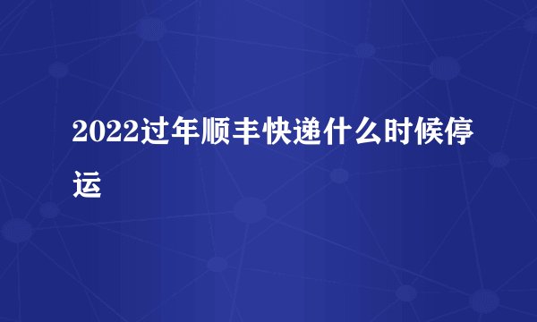 2022过年顺丰快递什么时候停运