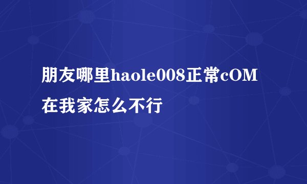 朋友哪里haole008正常cOM在我家怎么不行