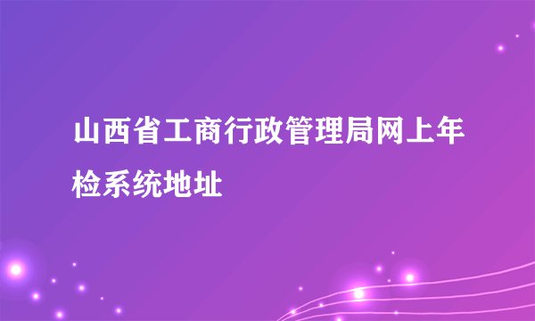 山西省工商行政管理局网上年检系统地址