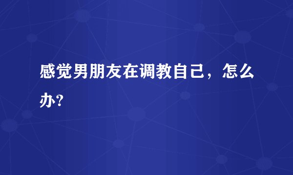 感觉男朋友在调教自己，怎么办?