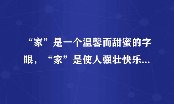 “家”是一个温馨而甜蜜的字眼，“家”是使人强壮快乐的源泉。“家”是父亲的王国、母亲的世界、儿女的乐园