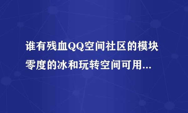 谁有残血QQ空间社区的模块 零度的冰和玩转空间可用的代码地址？