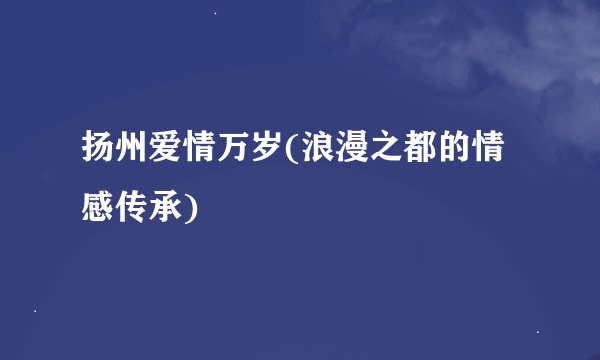 扬州爱情万岁(浪漫之都的情感传承)