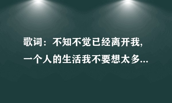 歌词：不知不觉已经离开我,一个人的生活我不要想太多,到底是怎么了,是我的错 求歌名