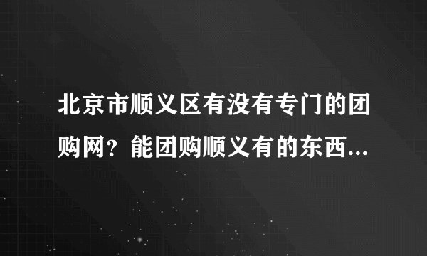北京市顺义区有没有专门的团购网？能团购顺义有的东西?12团和秒拍网我知道了 觉得东西还不够多还有吗？