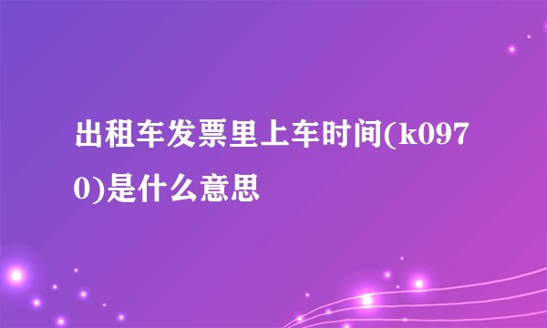 出租车发票里上车时间(k0970)是什么意思