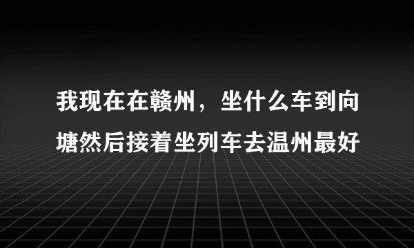 我现在在赣州，坐什么车到向塘然后接着坐列车去温州最好