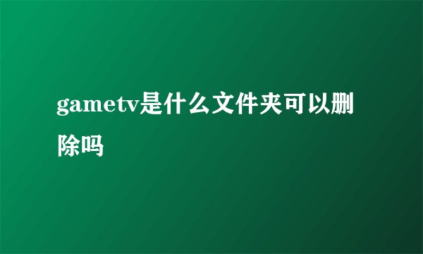 gametv是什么文件夹可以删除吗