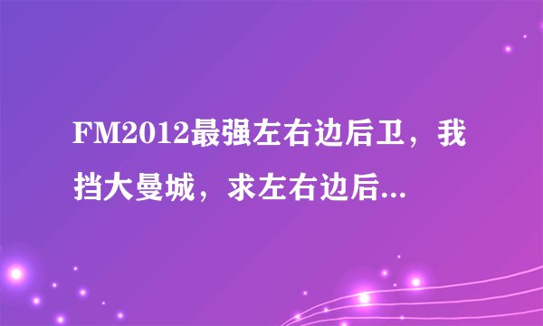FM2012最强左右边后卫，我挡大曼城，求左右边后卫各一个，谢谢