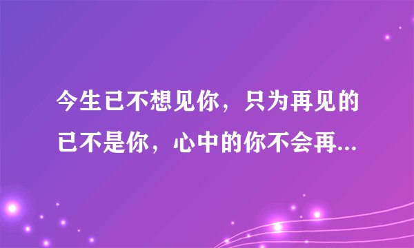 今生已不想见你，只为再见的已不是你，心中的你不会再现，再现的，只是沧桑的岁月和流年。