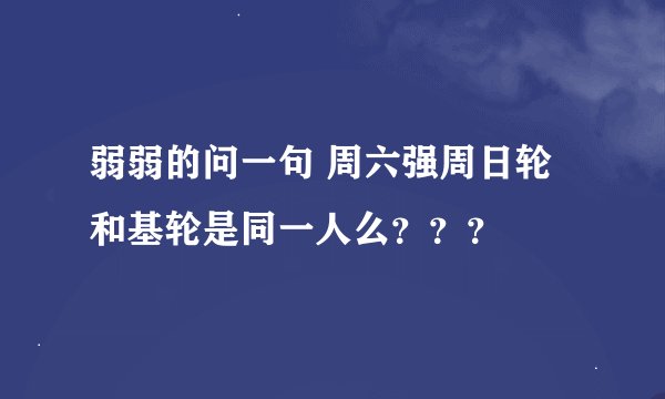 弱弱的问一句 周六强周日轮和基轮是同一人么？？？