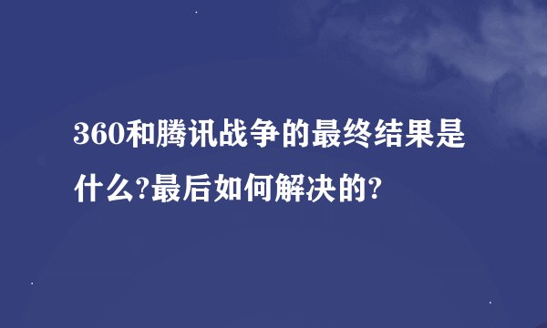 360和腾讯战争的最终结果是什么?最后如何解决的?