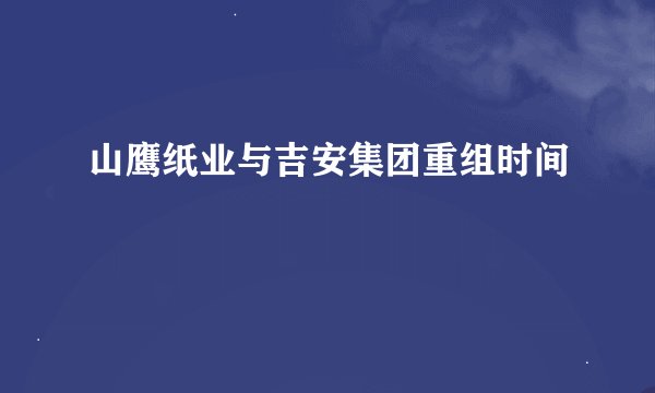 山鹰纸业与吉安集团重组时间