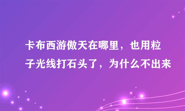 卡布西游傲天在哪里，也用粒子光线打石头了，为什么不出来