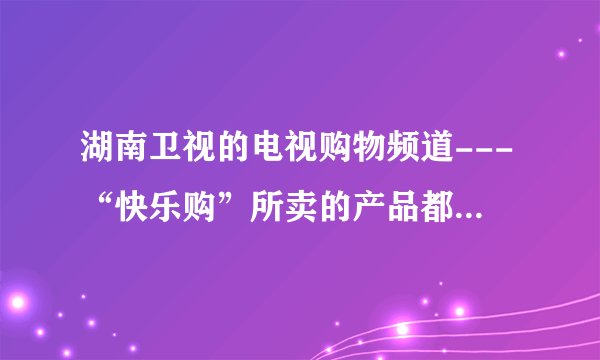 湖南卫视的电视购物频道---“快乐购”所卖的产品都是正品吗？质量怎么样？价格真的优惠吗？售后服务怎样？