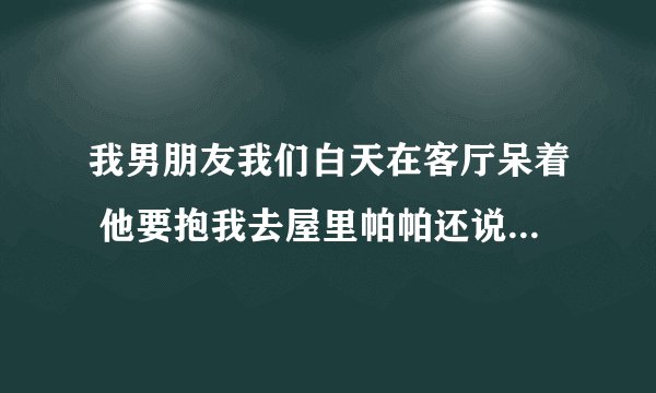 我男朋友我们白天在客厅呆着 他要抱我去屋里帕帕还说他受不了了为什么？