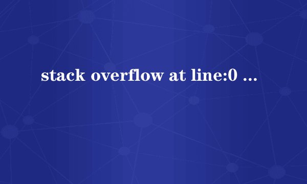 stack overflow at line:0 是怎么回事啊？
