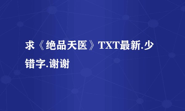求《绝品天医》TXT最新.少错字.谢谢