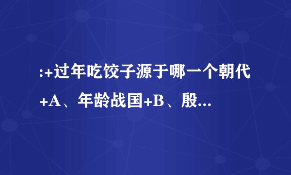 :+过年吃饺子源于哪一个朝代+A、年龄战国+B、殷商+C、清代+D、宋朝+A、年龄战国