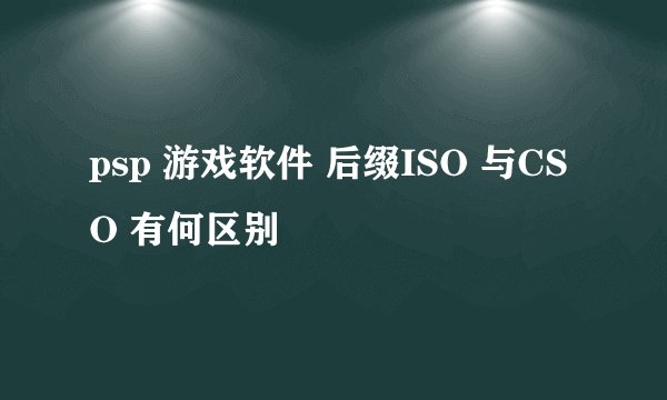 psp 游戏软件 后缀ISO 与CSO 有何区别