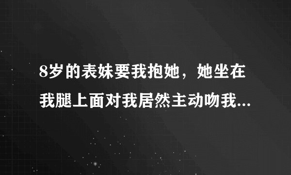 8岁的表妹要我抱她，她坐在我腿上面对我居然主动吻我的嘴唇，我是男的，20岁了，平时因为和她玩的好，