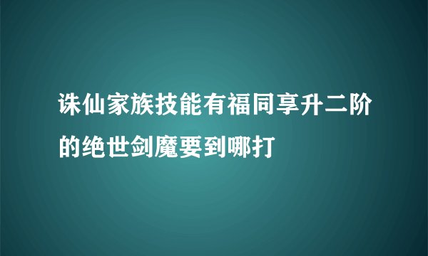 诛仙家族技能有福同享升二阶的绝世剑魔要到哪打
