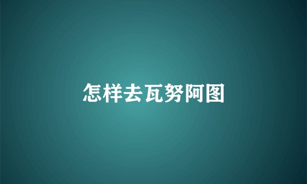 怎样去瓦努阿图