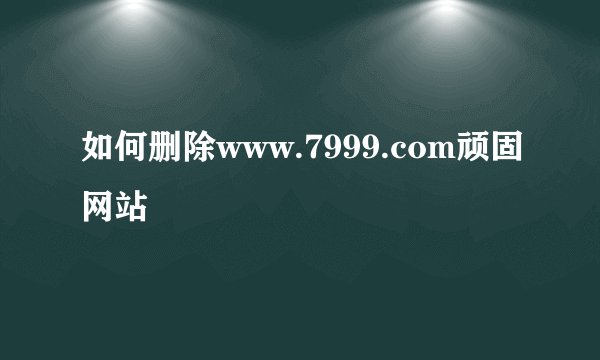 如何删除www.7999.com顽固网站